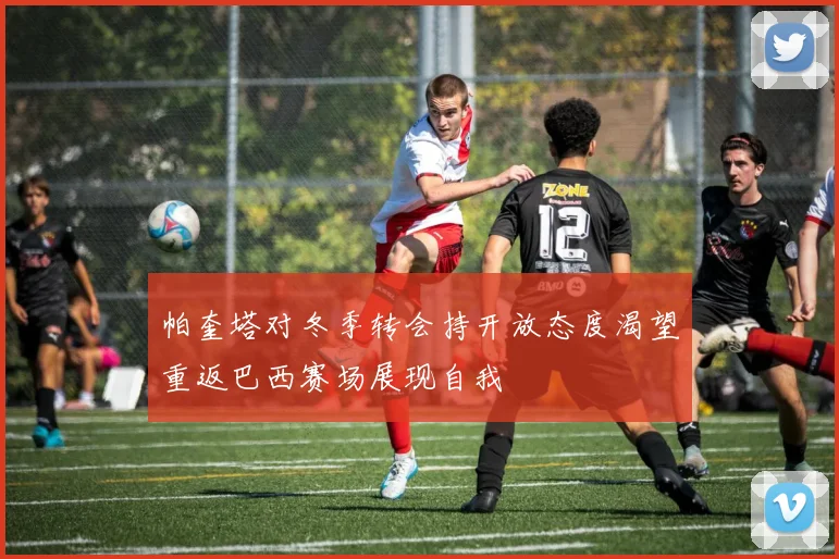 帕奎塔对冬季转会持开放态度渴望重返巴西赛场展现自我