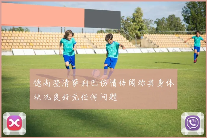 德尚澄清萨利巴伤情传闻称其身体状况良好无任何问题