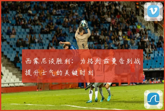 西蒙尼谈胜利：为格列兹曼告别战提升士气的关键时刻