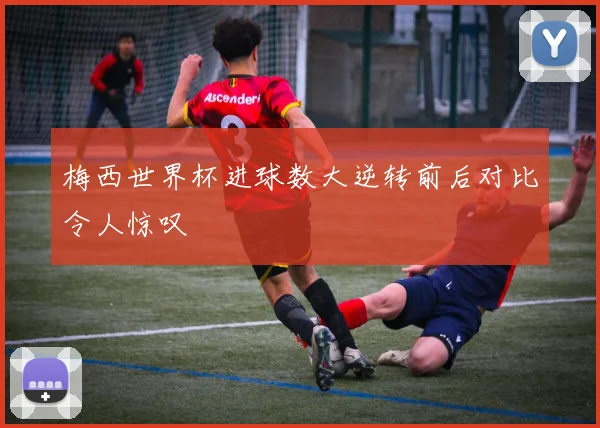 梅西世界杯进球数大逆转前后对比令人惊叹
