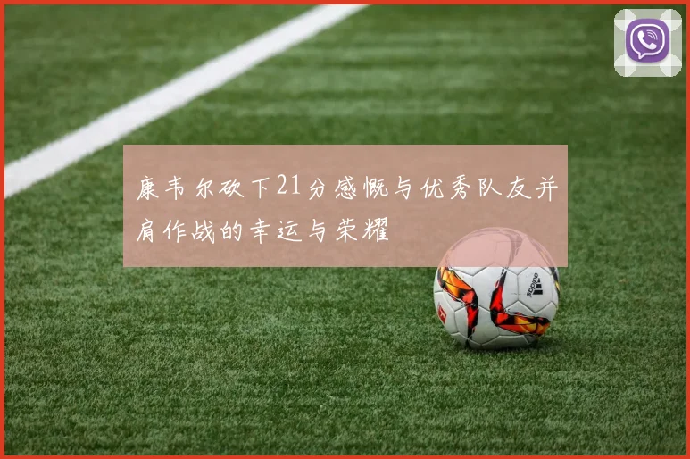 康韦尔砍下21分感慨与优秀队友并肩作战的幸运与荣耀