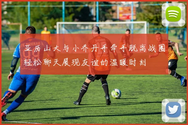 亚历山大与小乔丹手牵手脱离战圈轻松聊天展现友谊的温暖时刻