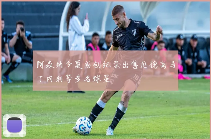 阿森纳今夏或创纪录出售厄德高马丁内利等多名球星