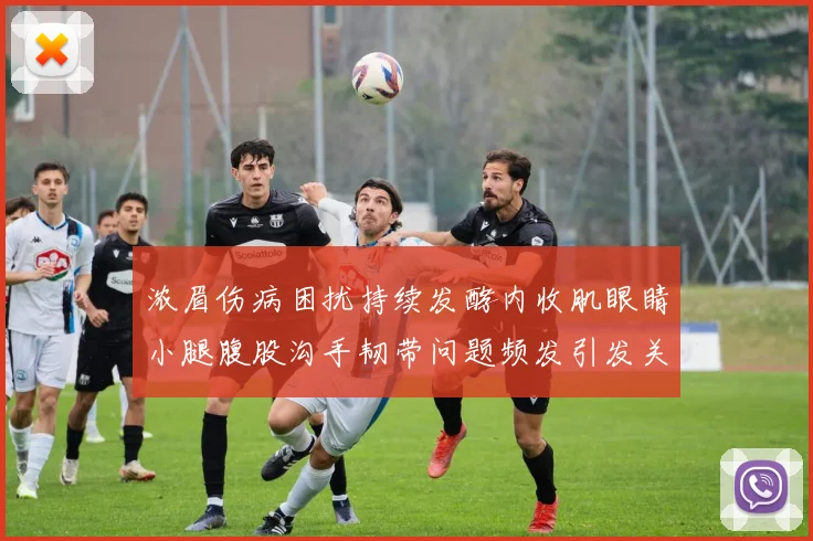 浓眉伤病困扰持续发酵内收肌眼睛小腿腹股沟手韧带问题频发引发关注