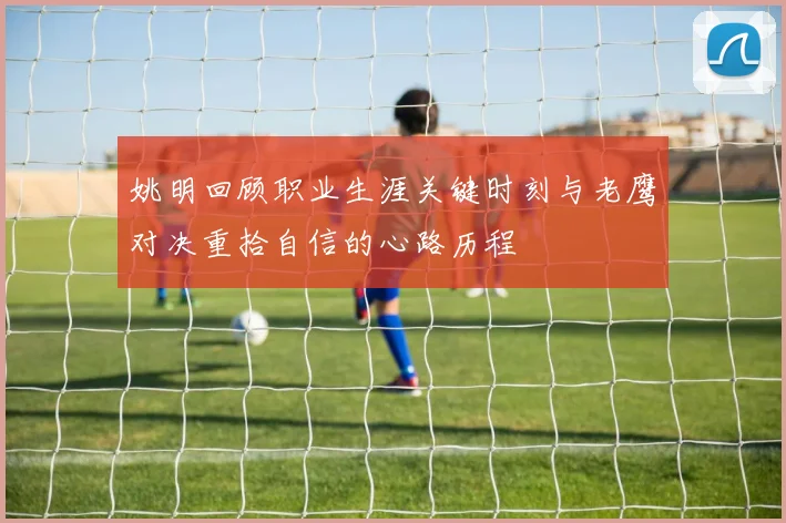姚明回顾职业生涯关键时刻与老鹰对决重拾自信的心路历程
