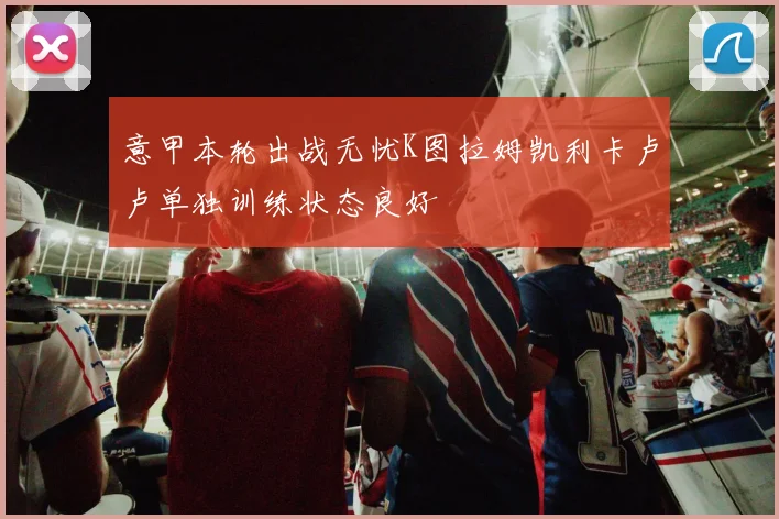 意甲本轮出战无忧K图拉姆凯利卡卢卢单独训练状态良好
