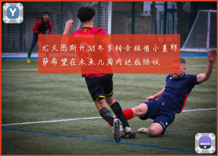 尤文图斯计划冬季转会租借小基耶萨希望在未来几周内达成协议