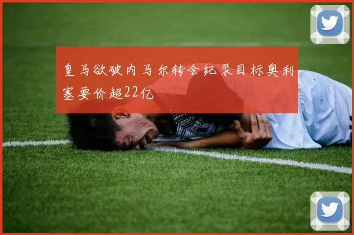皇马欲破内马尔转会纪录目标奥利塞要价超22亿