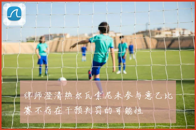 律师澄清热尔瓦索尼未参与意乙比赛不存在干预判罚的可能性