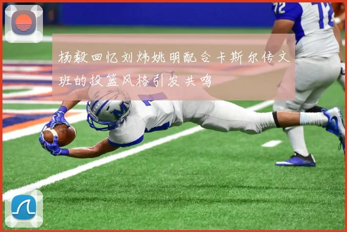 杨毅回忆刘炜姚明配合卡斯尔传文班的投篮风格引发共鸣