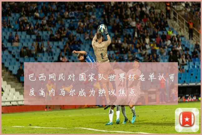 巴西网民对国家队世界杯名单认可度高内马尔成为热议焦点