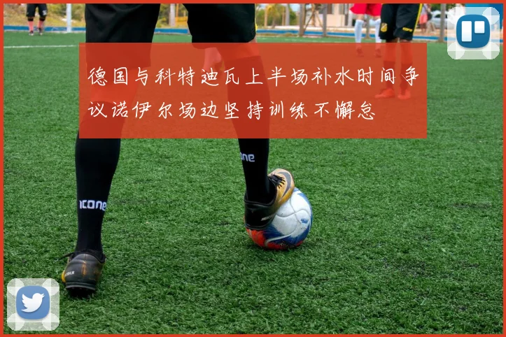 德国与科特迪瓦上半场补水时间争议诺伊尔场边坚持训练不懈怠