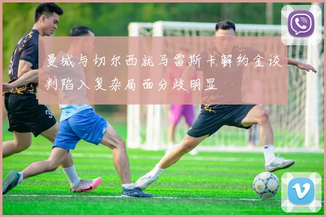 曼城与切尔西就马雷斯卡解约金谈判陷入复杂局面分歧明显