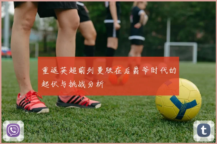 重返英超前列曼联在后爵爷时代的起伏与挑战分析