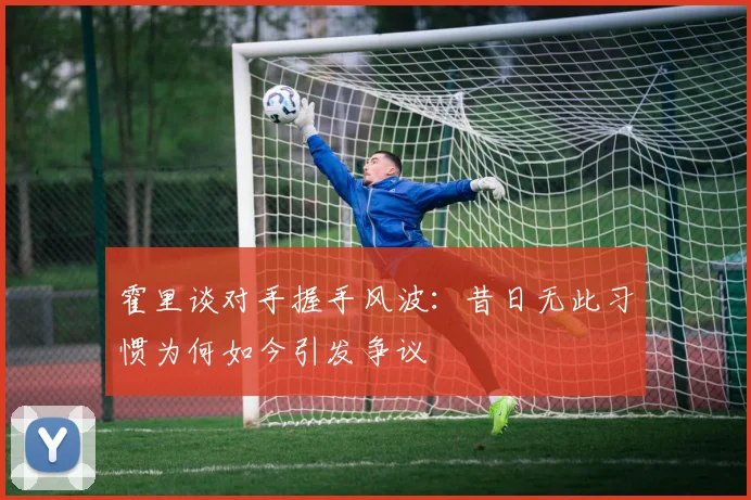 霍里谈对手握手风波：昔日无此习惯为何如今引发争议