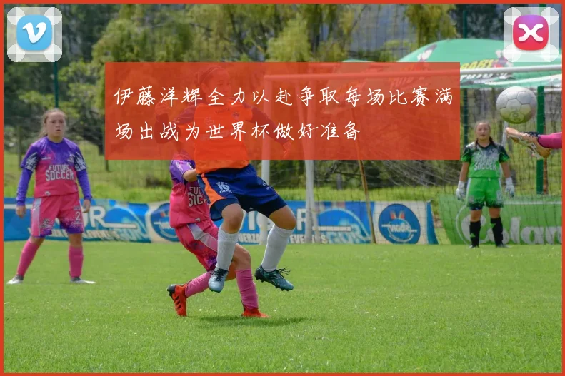 伊藤洋辉全力以赴争取每场比赛满场出战为世界杯做好准备