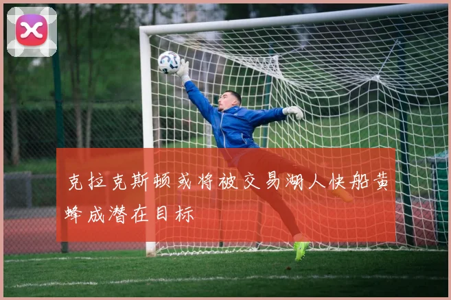 克拉克斯顿或将被交易湖人快船黄蜂成潜在目标