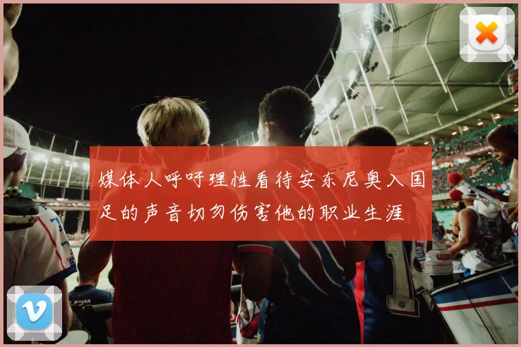 媒体人呼吁理性看待安东尼奥入国足的声音切勿伤害他的职业生涯