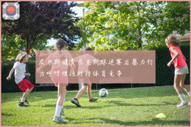 皮尔斯谴责尼克斯球迷赛后暴力行为呼吁理性对待体育竞争