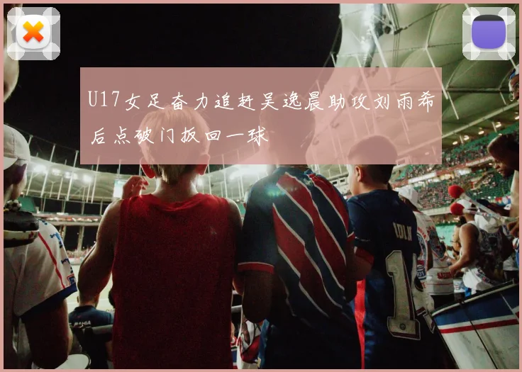 U17女足奋力追赶吴逸晨助攻刘雨希后点破门扳回一球