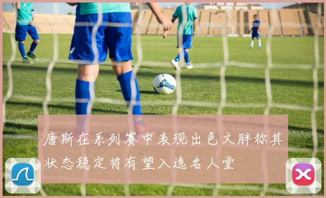 唐斯在系列赛中表现出色文胖称其状态稳定将有望入选名人堂
