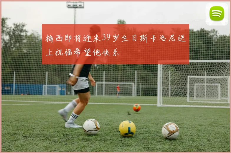 梅西即将迎来39岁生日斯卡洛尼送上祝福希望他快乐