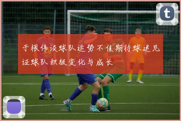 于根伟谈球队运势不佳期待球迷见证球队积极变化与成长