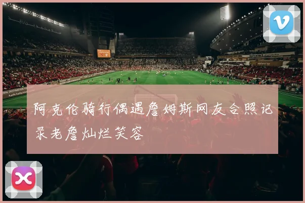 阿克伦骑行偶遇詹姆斯网友合照记录老詹灿烂笑容